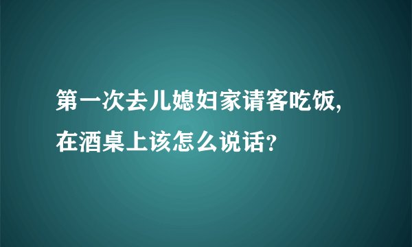 第一次去儿媳妇家请客吃饭,在酒桌上该怎么说话？