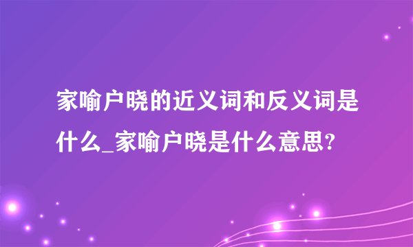 家喻户晓的近义词和反义词是什么_家喻户晓是什么意思?