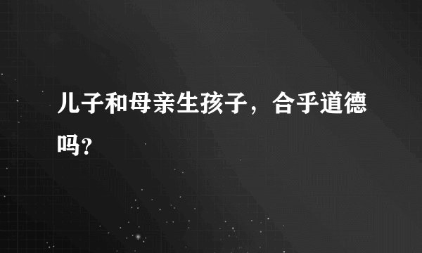 儿子和母亲生孩子，合乎道德吗？