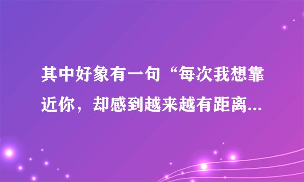 其中好象有一句“每次我想靠近你，却感到越来越有距离”是什么一首歌