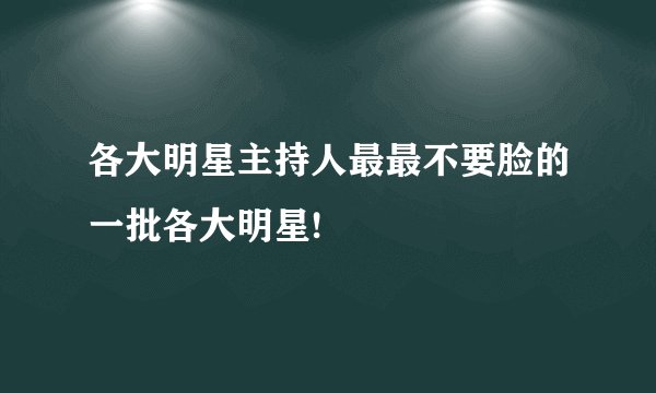 各大明星主持人最最不要脸的一批各大明星!