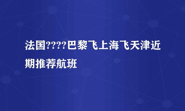 法国????巴黎飞上海飞天津近期推荐航班