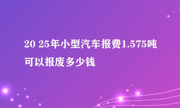 20 25年小型汽车报费1.575吨可以报废多少钱