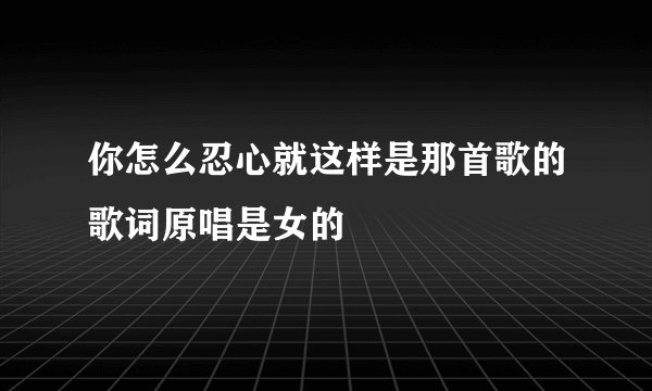 你怎么忍心就这样是那首歌的歌词原唱是女的