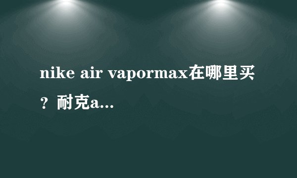 nike air vapormax在哪里买？耐克air vapormax国内有卖的吗？