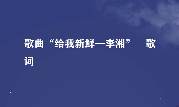 歌曲“给我新鲜—李湘” 歌词