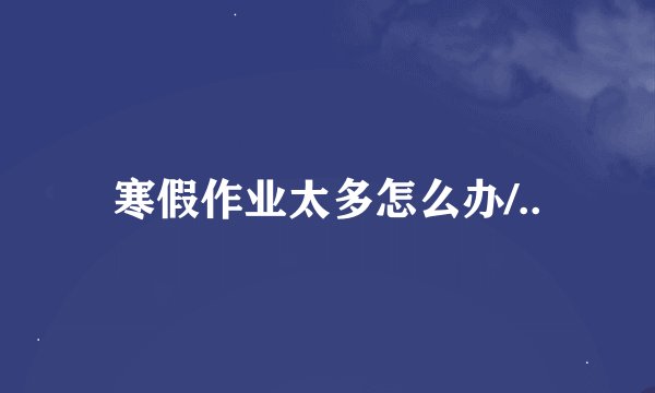 寒假作业太多怎么办/..