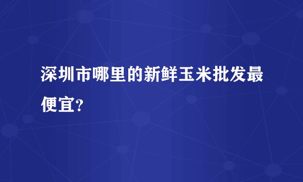 深圳市哪里的新鲜玉米批发最便宜？