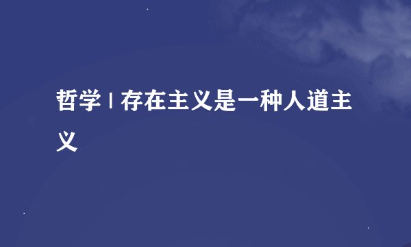 哲学 | 存在主义是一种人道主义