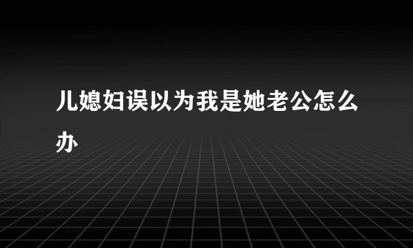 儿媳妇误以为我是她老公怎么办