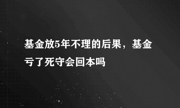 基金放5年不理的后果，基金亏了死守会回本吗
