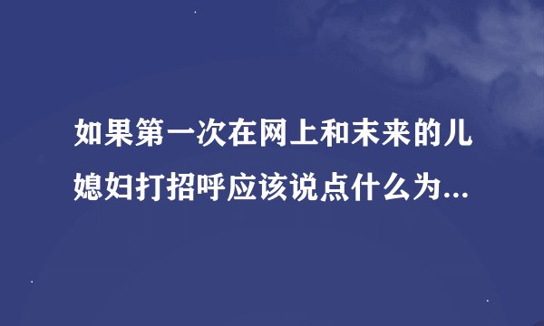 如果第一次在网上和末来的儿媳妇打招呼应该说点什么为人好呢？