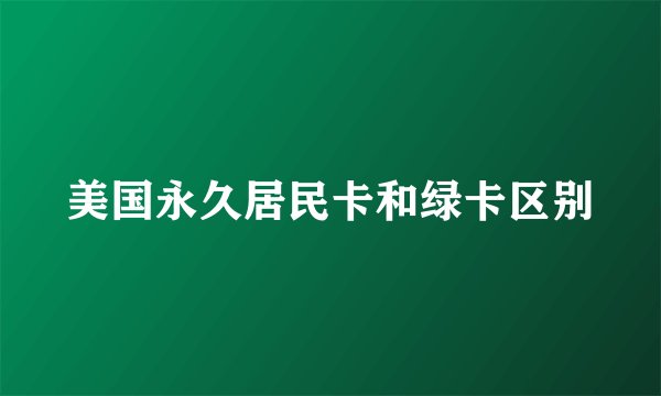 美国永久居民卡和绿卡区别