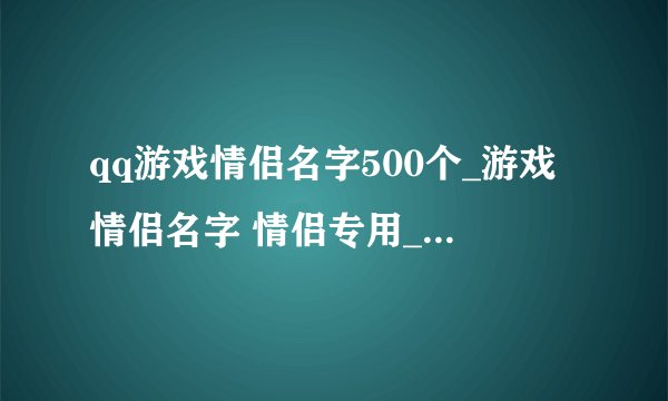 qq游戏情侣名字500个_游戏情侣名字 情侣专用_好听的情侣游戏名_情侣游戏网名 情侣专用