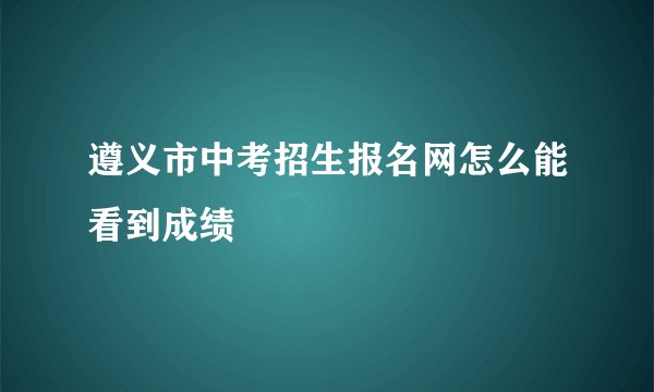 遵义市中考招生报名网怎么能看到成绩