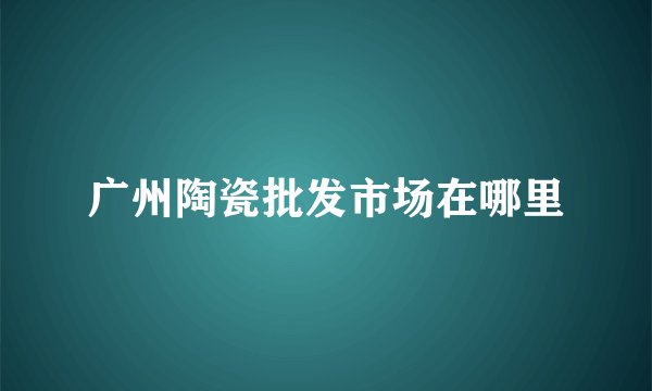 广州陶瓷批发市场在哪里