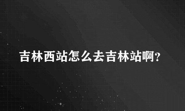 吉林西站怎么去吉林站啊？