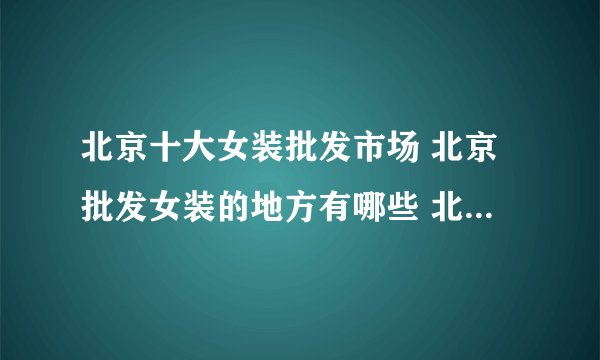 北京十大女装批发市场 北京批发女装的地方有哪些 北京女装批发去哪里拿货好