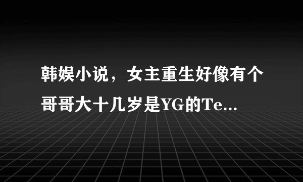 韩娱小说，女主重生好像有个哥哥大十几岁是YG的Teddy，男主是权志龙，女主先去的是JYP攻速最后去了YG。