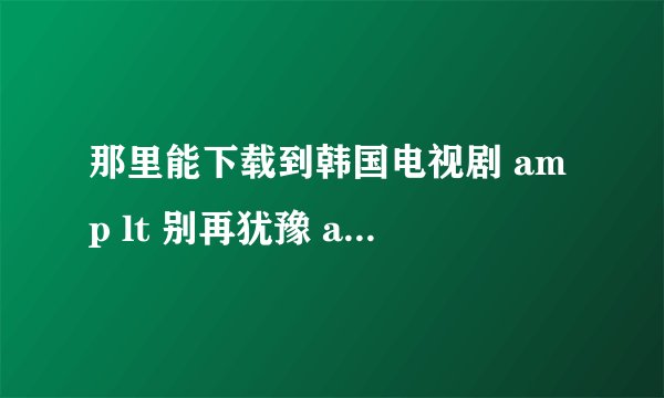 那里能下载到韩国电视剧 amp lt 别再犹豫 amp gt 的高清国语版