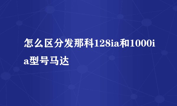 怎么区分发那科128ia和1000ia型号马达