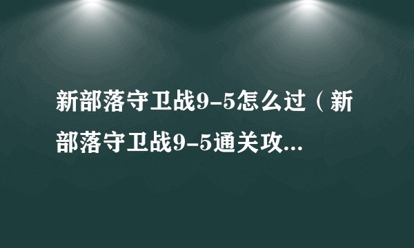 新部落守卫战9-5怎么过（新部落守卫战9-5通关攻略）「每日一条」