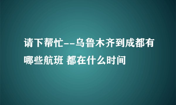 请下帮忙--乌鲁木齐到成都有哪些航班 都在什么时间