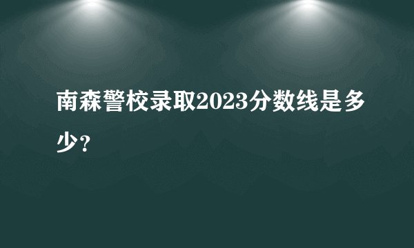 南森警校录取2023分数线是多少？