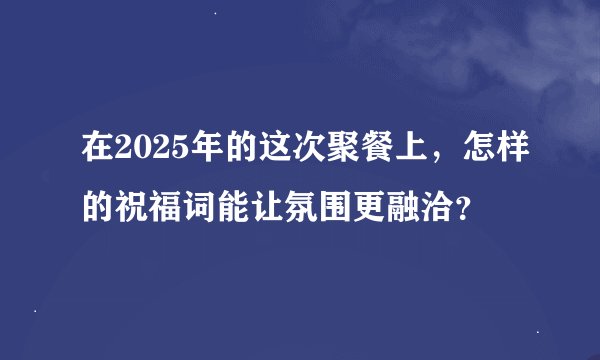 在2025年的这次聚餐上，怎样的祝福词能让氛围更融洽？