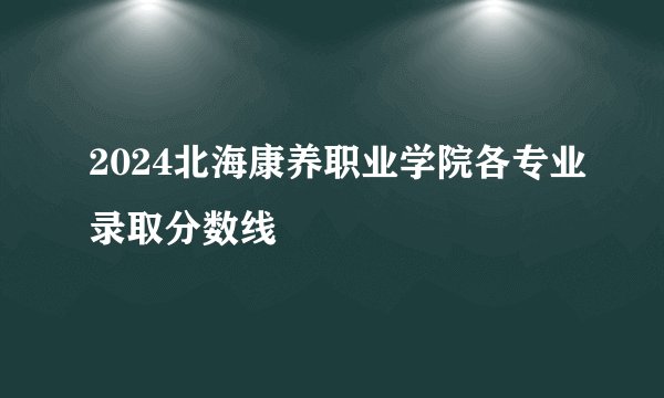 2024北海康养职业学院各专业录取分数线
