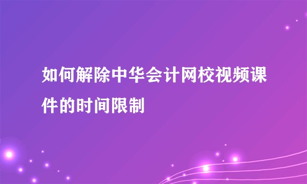 如何解除中华会计网校视频课件的时间限制