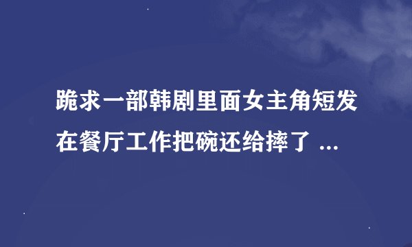 跪求一部韩剧里面女主角短发在餐厅工作把碗还给摔了 里面男主角带付眼镜 开白色的车 谢谢大家帮帮忙