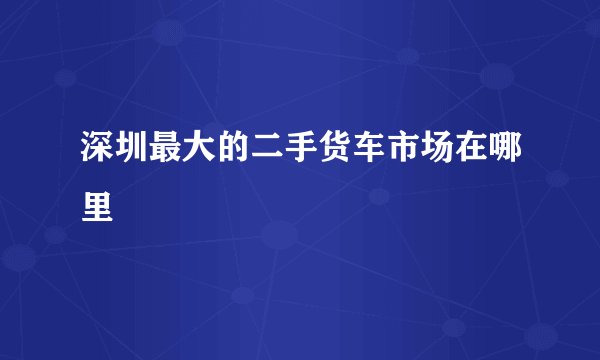 深圳最大的二手货车市场在哪里