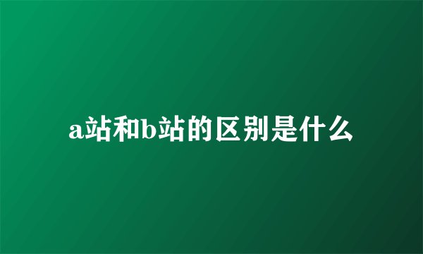 a站和b站的区别是什么