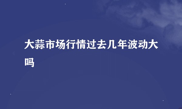 大蒜市场行情过去几年波动大吗