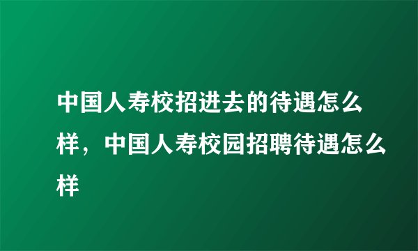 中国人寿校招进去的待遇怎么样，中国人寿校园招聘待遇怎么样