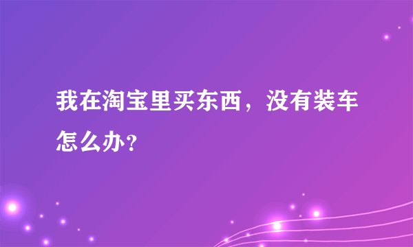 我在淘宝里买东西，没有装车怎么办？