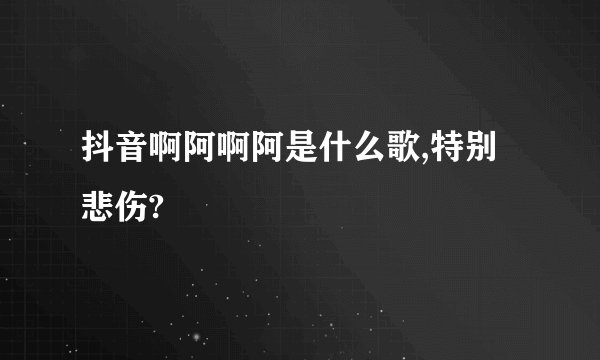 抖音啊阿啊阿是什么歌,特别悲伤?