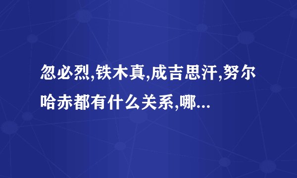 忽必烈,铁木真,成吉思汗,努尔哈赤都有什么关系,哪是元哪是清的?
