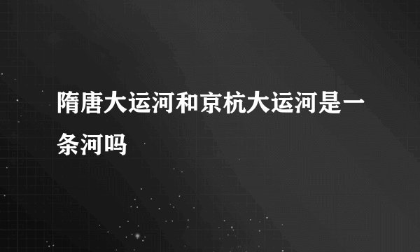 隋唐大运河和京杭大运河是一条河吗