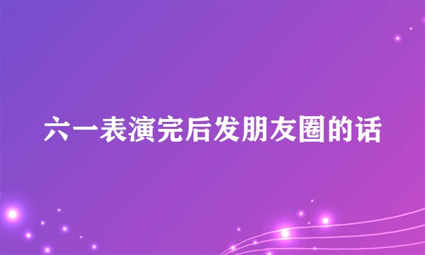 六一表演完后发朋友圈的话