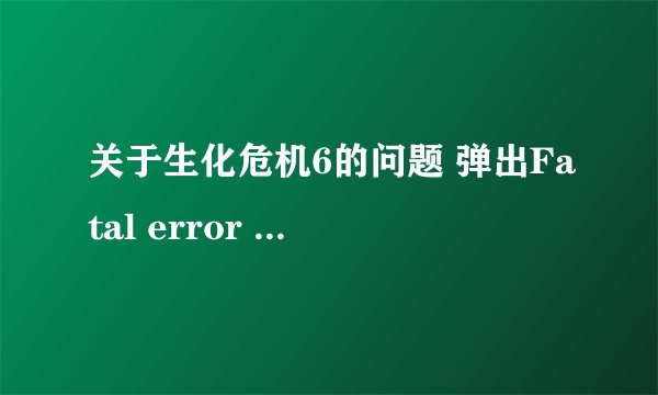 关于生化危机6的问题 弹出Fatal error 点确定就退出了 谁能帮我解决一下啊 小弟感激不尽，谁知道怎么回事
