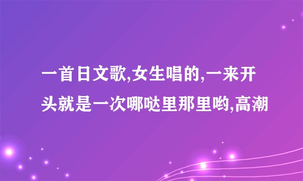 一首日文歌,女生唱的,一来开头就是一次哪哒里那里哟,高潮