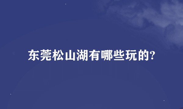 东莞松山湖有哪些玩的?