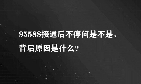 95588接通后不停问是不是，背后原因是什么？