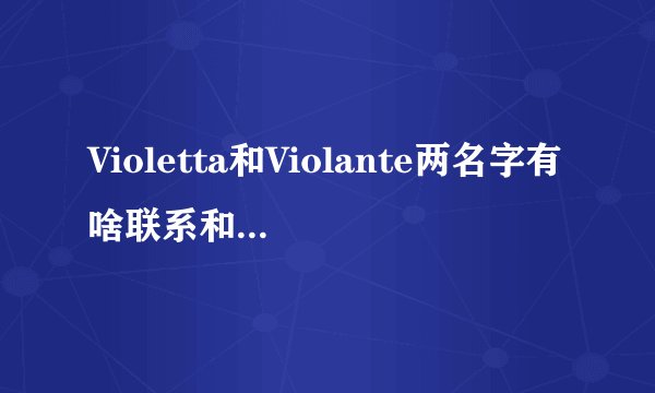 Violetta和Violante两名字有啥联系和区别，到底是源自法语、西语、意语？请较懂语言的详细点解答谢谢！