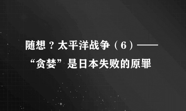 随想 ? 太平洋战争（6）——“贪婪”是日本失败的原罪