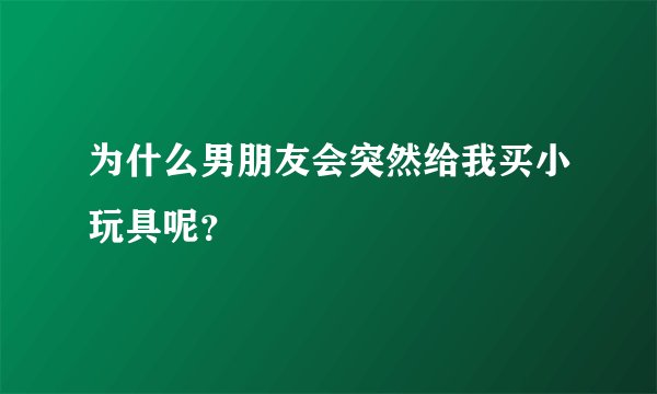 为什么男朋友会突然给我买小玩具呢？