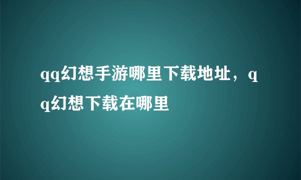 qq幻想手游哪里下载地址，qq幻想下载在哪里