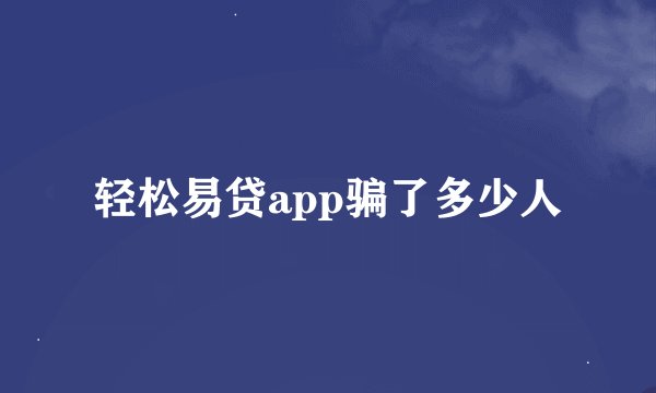 轻松易贷app骗了多少人
